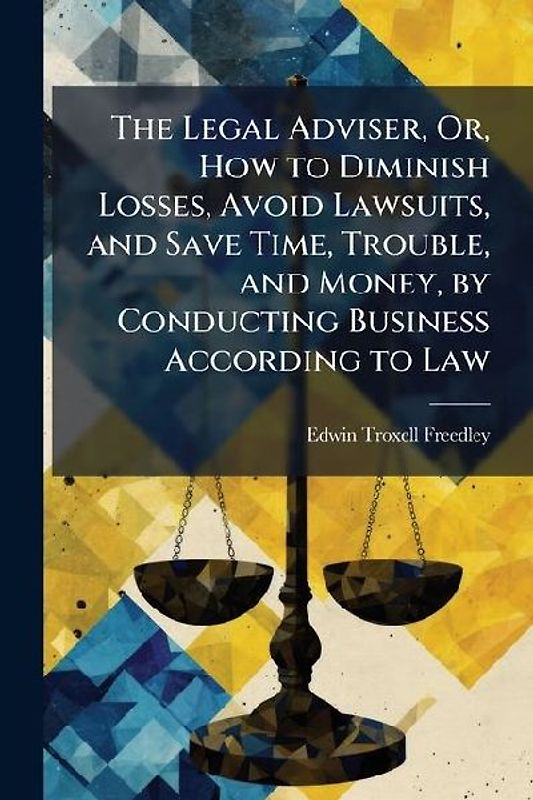 The Legal Adviser, Or, How to Diminish Losses, Avoid Lawsuits, and Save Time, Trouble, and Money, by Conducting Business According to Law