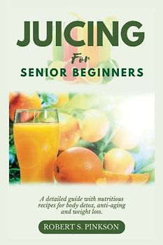 JUICING FOR SENIOR BEGINNERS: A Detailed Guide with Nutritious Recipes for Body Detox, Anti-aging and Weight Loss