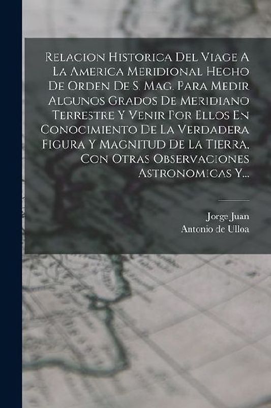Relacion Historica Del Viage A La America Meridional Hecho De Orden De S. Mag. Para Medir Algunos Grados De Meridiano Terrestre Y Venir Por Ellos En C