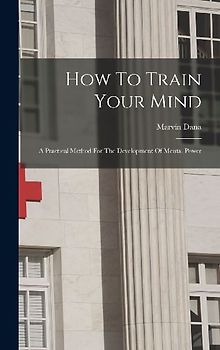 How To Train Your Mind: A Practical Method For The Development Of Mental Power