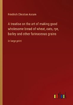 A treatise on the art of making good wholesome bread of wheat, oats, rye, barley and other farinaceous grains