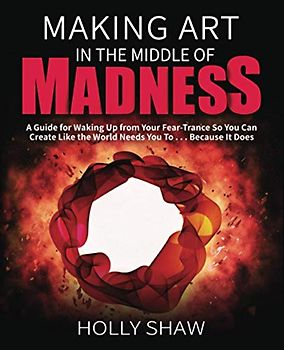 Making Art In The Middle of Madness: A Guide for Waking Up from Your Fear-Trance So You Can Create Like the World Needs You To . . . Because It Does