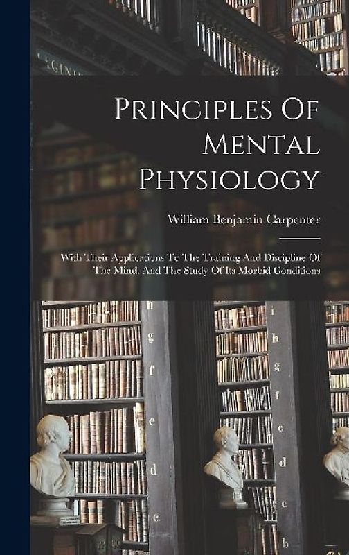 Principles Of Mental Physiology: With Their Applications To The Training And Discipline Of The Mind, And The Study Of Its Morbid Conditions