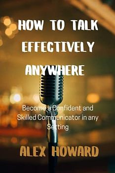 HOW TO TALK EFFECTIVELY ANYWHERE: Become a Confident and Skilled Communicator in any Setting
