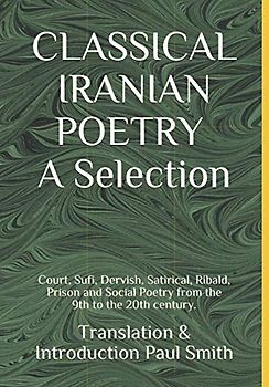 CLASSICAL IRANIAN POETRY: A Selection.: Court, Sufi, Dervish, Satirical, Ribald, Prison and Social Poetry from the 9th to the 20th century.