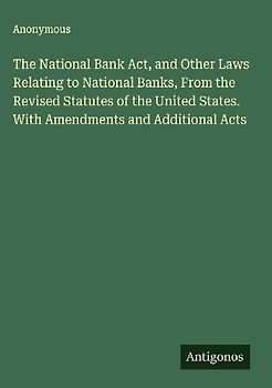 The National Bank Act, and Other Laws Relating to National Banks, From the Revised Statutes of the United States. With Amendments and Additional Acts
