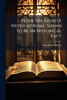 Peter the Apostle Never at Rome, Shewn to Be an Historical Fact