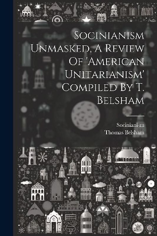 Socinianism Unmasked, A Review Of 'american Unitarianism' Compiled By T. Belsham