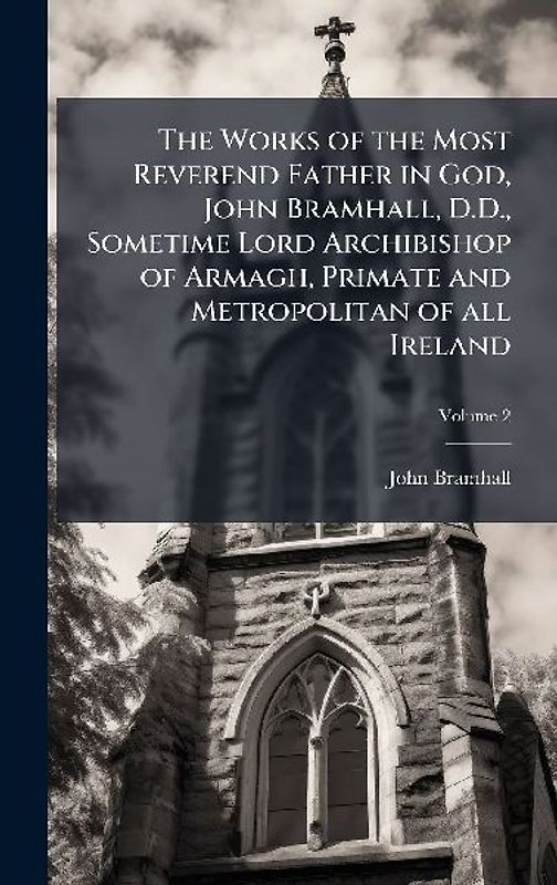 The Works of the Most Reverend Father in God, John Bramhall, D.D., Sometime Lord Archibishop of Armagh, Primate and Metropolitan of all Ireland