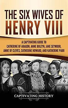 The Six Wives of Henry VIII: A Captivating Guide to Catherine of Aragon, Anne Boleyn, Jane Seymour, Anne of Cleves, Catherine Howard, and Katherine Parr