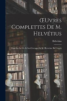 OEuvres Complettes De M. Helvétius: Essai Sur La Vie Et Les Ouvrages De M. Helvetius. De L'esprit