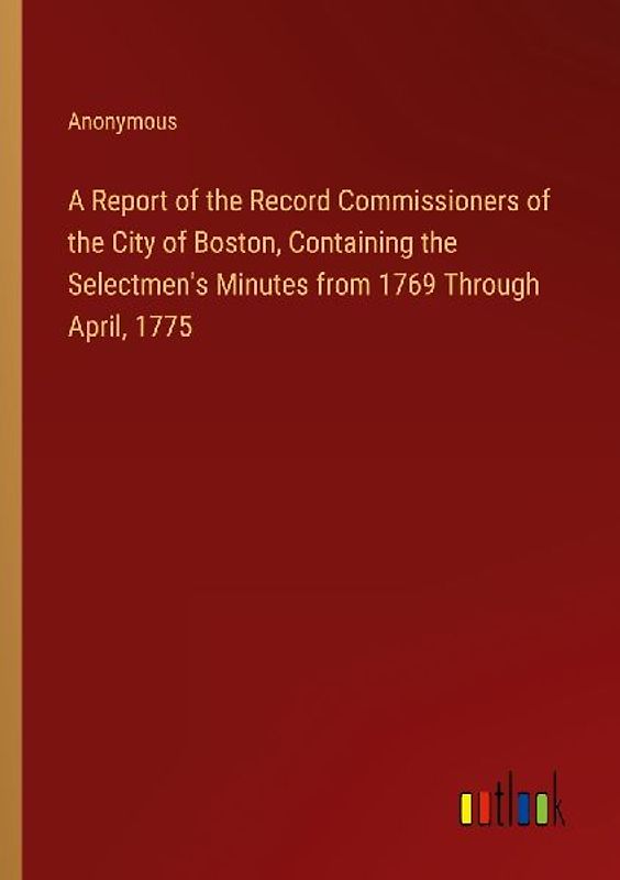 A Report of the Record Commissioners of the City of Boston, Containing the Selectmen's Minutes from 1769 Through April, 1775