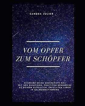 Vom Opfer zum Schöpfer: Schreibe deine Geschichte neu, mit der richtigen, positiven Denkweise zu deinem glücklich, erfüllten Leben in Selbstbestimmung (1, Band 1)