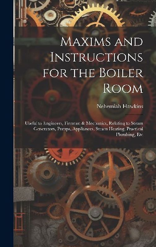 Maxims and Instructions for the Boiler Room: Useful to Engineers, Firemen & Mechanics, Relating to Steam Generators, Pumps, Appliances, Steam Heating,