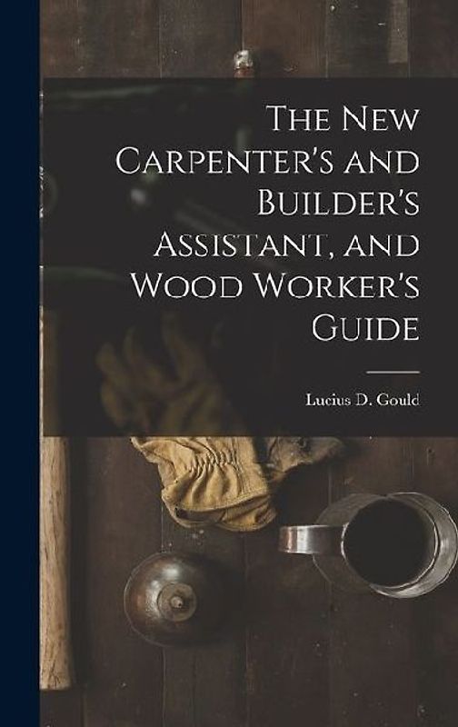 The New Carpenter's and Builder's Assistant, and Wood Worker's Guide