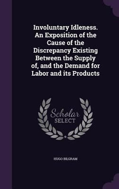 Involuntary Idleness. An Exposition of the Cause of the Discrepancy Existing Between the Supply of, and the Demand for Labor and its Products