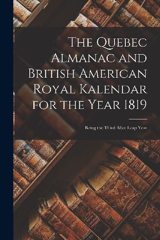 The Quebec Almanac and British American Royal Kalendar for the Year 1819 [microform]: Being the Third After Leap Year