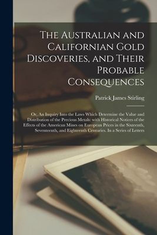 The Australian and Californian Gold Discoveries, and Their Probable Consequences; or, An Inquiry Into the Laws Which Determine the Value and Distribut