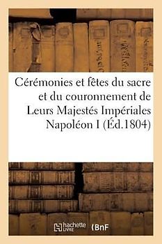 Cérémonies Et Fêtes Du Sacre Et Du Couronnement de Leurs Majestés Impériales Napoléon Ier: Et Son Auguste Épouse, Contenant Les Cérémonies Qui Ont Eu