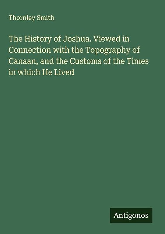 The History of Joshua. Viewed in Connection with the Topography of Canaan, and the Customs of the Times in which He Lived