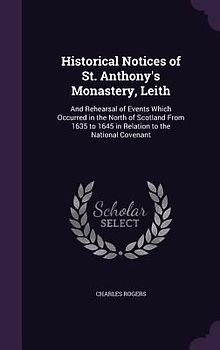 Historical Notices of St. Anthony's Monastery, Leith: And Rehearsal of Events Which Occurred in the North of Scotland From 1635 to 1645 in Relation to