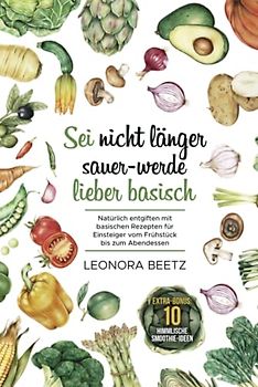 Sei nicht länger sauer - werde lieber basisch: Natürlich entgiften mit basischen Rezepten für Einsteiger vom Frühstück bis zum Abendessen