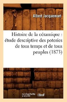 Histoire de la Céramique: Étude Descriptive Des Poteries de Tous Temps Et de Tous Peuples (1873)