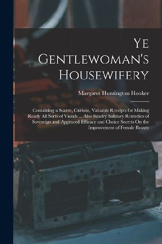 Ye Gentlewoman's Housewifery: Containing a Scarce, Curious, Valuable Receipts for Making Ready All Sorts of Viands ... Also Sundry Salutary Remedies