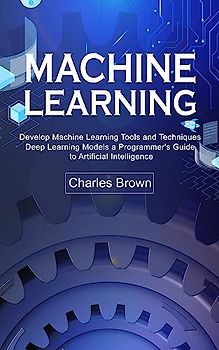 Machine Learning: Develop Machine Learning Tools and Techniques (Deep Learning Models a Programmer's Guide to Artificial Intelligence)