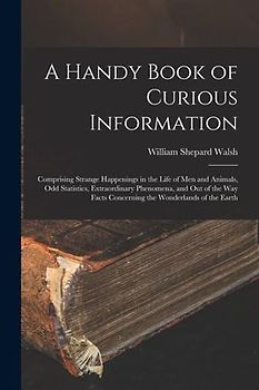 A Handy Book of Curious Information: Comprising Strange Happenings in the Life of Men and Animals, Odd Statistics, Extraordinary Phenomena, and Out of