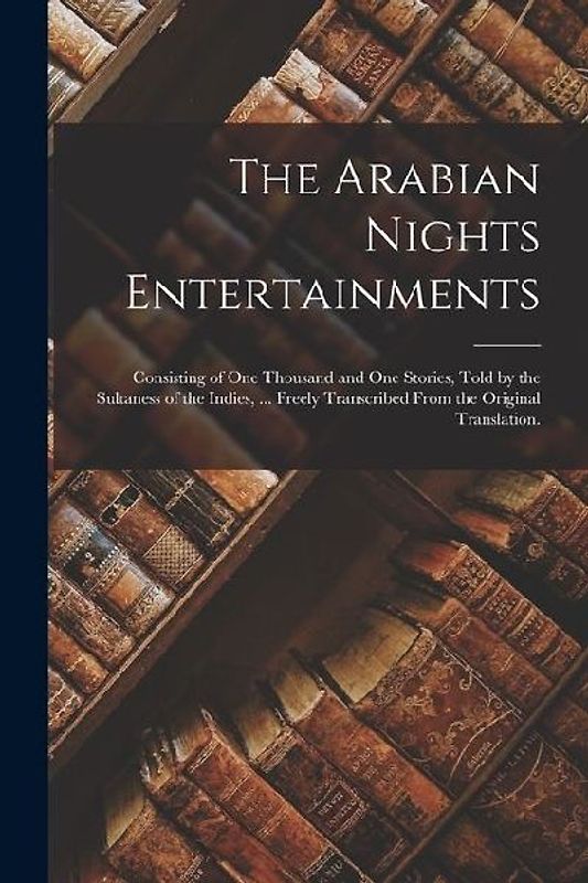 The Arabian Nights Entertainments: Consisting of One Thousand and One Stories, Told by the Sultaness of the Indies, ... Freely Transcribed From the Or