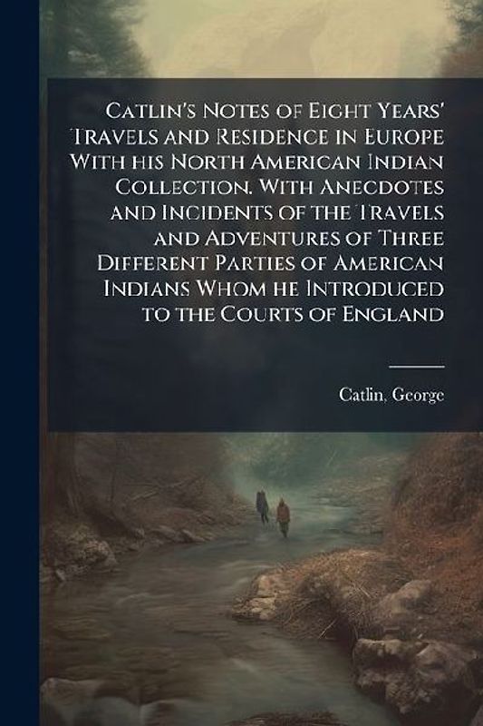 Catlin's Notes of Eight Years' Travels and Residence in Europe With his North American Indian Collection. With Anecdotes and Incidents of the Travels and Adventures of Three Different Parties of American Indians Whom he Introduced to the Courts of England