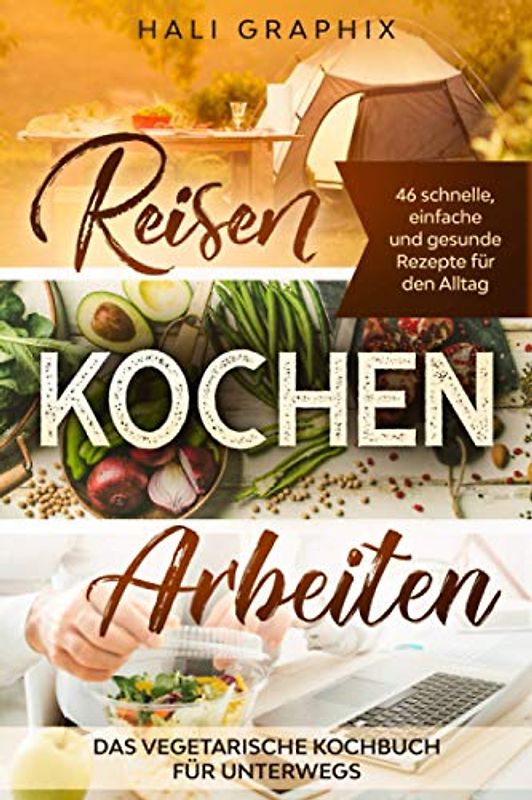 Reisen Kochen Arbeiten: Das vegetarische Kochbuch für Unterwegs: 46 schnelle, einfache und gesunde Rezepte für den Alltag
