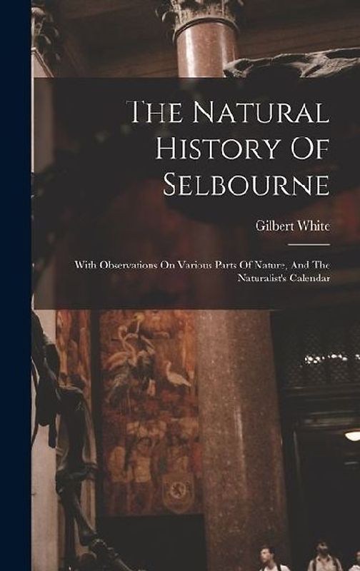 The Natural History Of Selbourne: With Observations On Various Parts Of Nature, And The Naturalist's Calendar