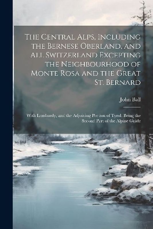 The Central Alps, Including the Bernese Oberland, and All Switzerland Excepting the Neighbourhood of Monte Rosa and the Great St. Bernard