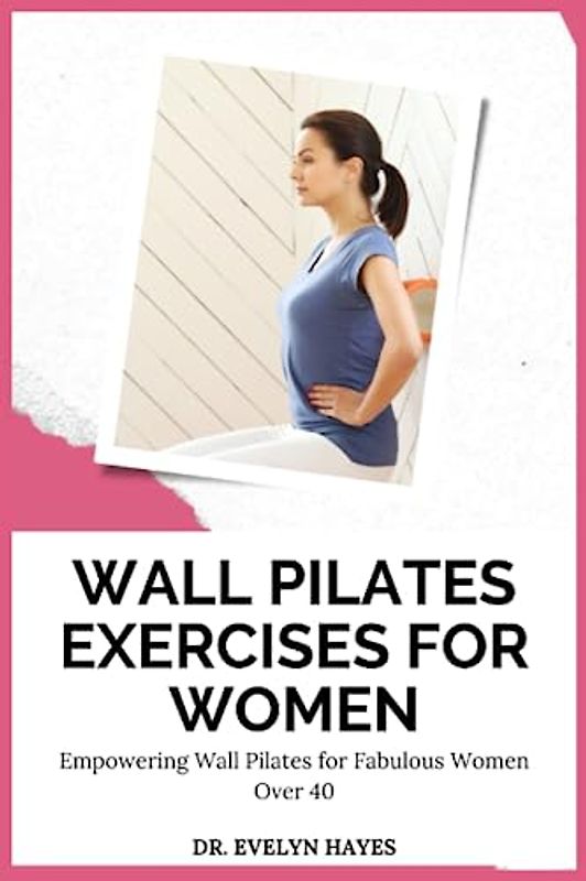 WALL PILATES EXERCISES FOR WOMEN: Empowering Wall Pilates for Fabulous Women Over 40 (THE WALL PILATES SERIES)