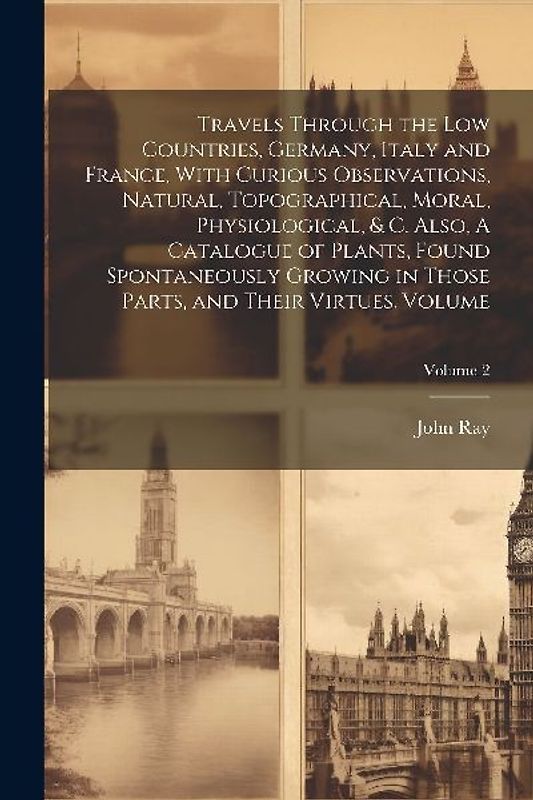 Travels Through the Low Countries, Germany, Italy and France, With Curious Observations, Natural, Topographical, Moral, Physiological, & c. Also, A Ca