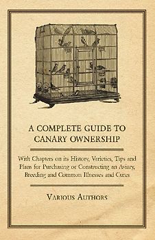 A Complete Guide to Canary Ownership - With Chapters on Its History, Varieties, Tips and Plans for Purchasing or Constructing an Aviary, Breeding and Common Illness and Cures