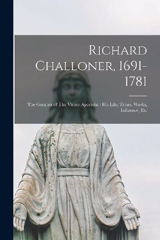 Richard Challoner, 1691-1781: The Greatest of The Vicars-apostolic; his Life, Times, Works, Influence, Etc