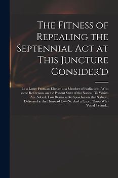 The Fitness of Repealing the Septennial Act at This Juncture Consider'd: in a Letter From an Elector to a Member of Parliament. With Some Reflections
