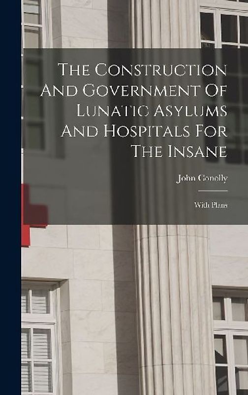 The Construction And Government Of Lunatic Asylums And Hospitals For The Insane