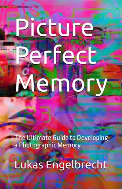 Picture Perfect Memory: The Ultimate Guide to Developing a Photographic Memory