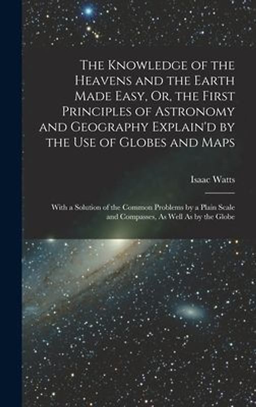 The Knowledge of the Heavens and the Earth Made Easy, Or, the First Principles of Astronomy and Geography Explain'd by the Use of Globes and Maps: Wit