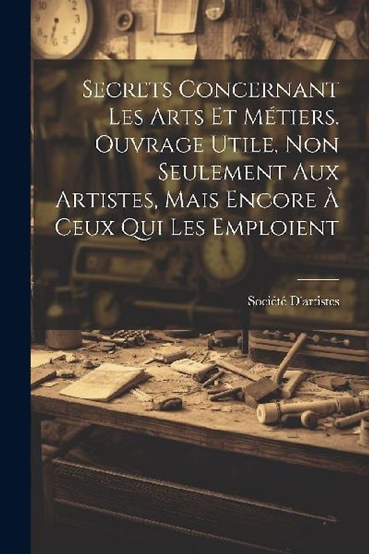 Secrets Concernant Les Arts Et Métiers. Ouvrage Utile, Non Seulement Aux Artistes, Mais Encore À Ceux Qui Les Emploient