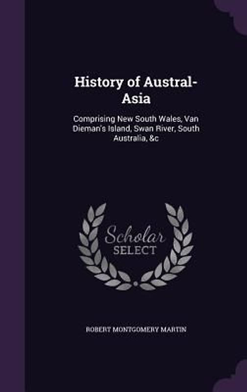 History of Austral-Asia: Comprising New South Wales, Van Dieman's Island, Swan River, South Australia, &C