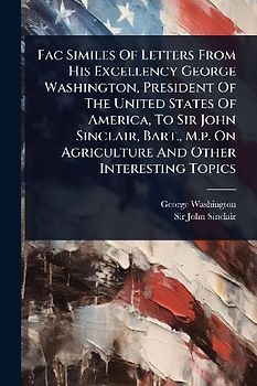 Fac Similes Of Letters From His Excellency George Washington, President Of The United States Of America, To Sir John Sinclair, Bart., M.p. On Agriculture And Other Interesting Topics