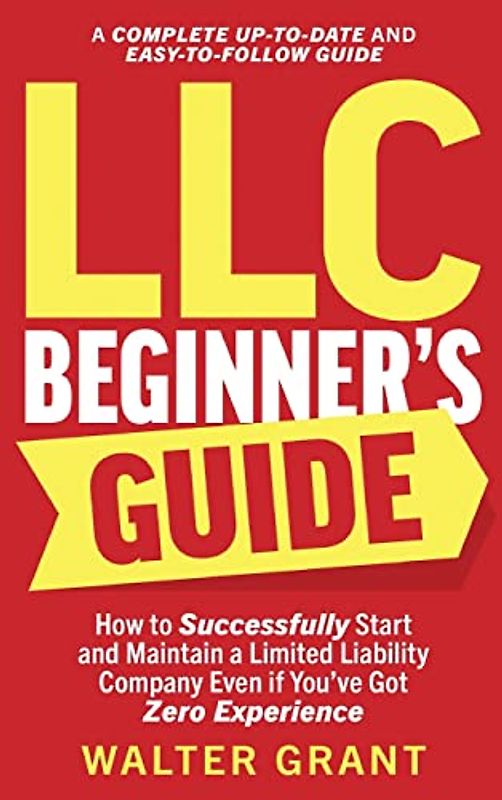 LLC Beginner's Guide: How to Successfully Start and Maintain a Limited Liability Company Even if You've Got Zero Experience (A Complete Up-to-Date & Easy-to-Follow Guide)