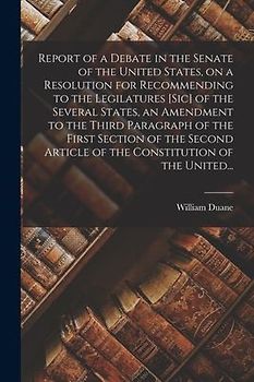 Report of a Debate in the Senate of the United States, on a Resolution for Recommending to the Legilatures [sic] of the Several States, an Amendment t