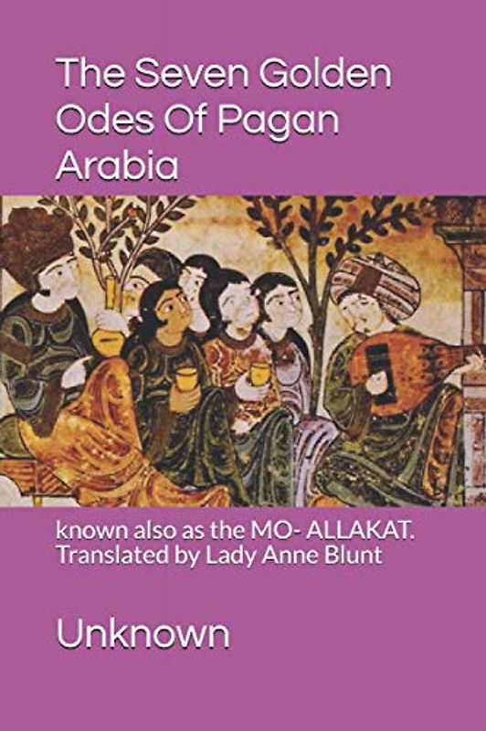 The Seven Golden Odes Of Pagan Arabia: known also as the MO- ALLAKAT. Translated by Lady Anne Blunt
