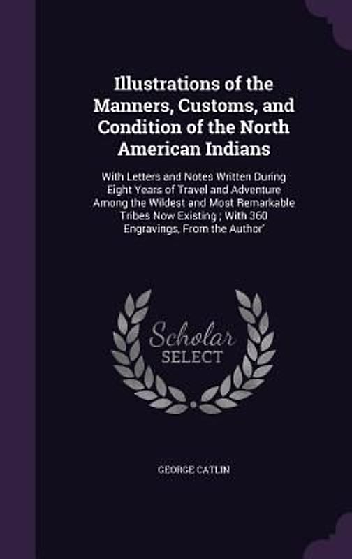 Illustrations of the Manners, Customs, and Condition of the North American Indians: With Letters and Notes Written During Eight Years of Travel and Ad